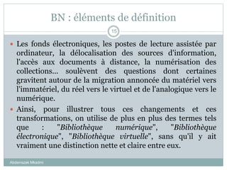 BN : éléments de définition
Abderrazak Mkadmi
15
 Les fonds électroniques, les postes de lecture assistée par
ordinateur, la délocalisation des sources d'information,
l'accès aux documents à distance, la numérisation des
collections... soulèvent des questions dont certaines
gravitent autour de la migration annoncée du matériel vers
l'immatériel, du réel vers le virtuel et de l'analogique vers le
numérique.
 Ainsi, pour illustrer tous ces changements et ces
transformations, on utilise de plus en plus des termes tels
que : "Bibliothèque numérique", "Bibliothèque
électronique", "Bibliothèque virtuelle", sans qu'il y ait
vraiment une distinction nette et claire entre eux.
 