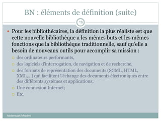BN : éléments de définition (suite)
Abderrazak Mkadmi
16
 Pour les bibliothécaires, la définition la plus réaliste est que
cette nouvelle bibliothèque a les mêmes buts et les mêmes
fonctions que la bibliothèque traditionnelle, sauf qu’elle a
besoin de nouveaux outils pour accomplir sa mission :
 des ordinateurs performants,
 des logiciels d'interrogation, de navigation et de recherche,
 des formats de représentation des documents (SGML, HTML,
XML,...) qui facilitent l'échange des documents électroniques entre
des différents systèmes et applications;
 Une connexion Internet;
 Etc.
 