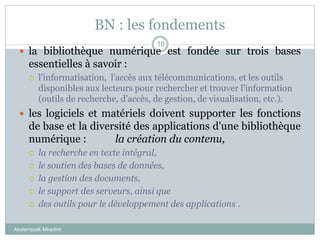 BN : les fondements
Abderrazak Mkadmi
18
 la bibliothèque numérique est fondée sur trois bases
essentielles à savoir :
 l'informatisation, l'accès aux télécommunications, et les outils
disponibles aux lecteurs pour rechercher et trouver l'information
(outils de recherche, d’accès, de gestion, de visualisation, etc.).
 les logiciels et matériels doivent supporter les fonctions
de base et la diversité des applications d'une bibliothèque
numérique : la création du contenu,
 la recherche en texte intégral,
 le soutien des bases de données,
 la gestion des documents,
 le support des serveurs, ainsi que
 des outils pour le développement des applications .
 
