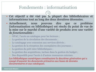 Fondements : informatisation
Abderrazak Mkadmi
19
 Cet objectif a été visé par la plupart des bibliothécaires et
informaticiens tout au long des deux dernières décennies.
 Actuellement, nous pouvons dire que ce problème
(informatisation en bibliothèque) est résolu du point de vue de
la mise sur le marché d'une variété de produits avec une variété
de fonctionnalités :
 OPAC, l'accès au catalogue pour les lecteurs ;
 La gestion de la circulation des documents ;
 Le catalogage avec extension aux services dérivés ;
 La gestion de la réception des exemplaires des journaux ;
 La gestion du prêt inter bibliothèques ;
 La gestion des acquisitions, incluse dans la gestion du budget ;
 Des dispositifs pour l'accès à d'autres ressources externes.
Les bibliothèques numériques constituaient la deuxième génération qui a
essayé d'associer les documents primaires aux bases de données
documentaires et aux catalogues.
 