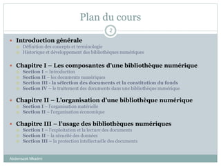 Plan du cours
Abderrazak Mkadmi
2
 Introduction générale
 Définition des concepts et terminologie
 Historique et développement des bibliothèques numériques
 Chapitre I – Les composantes d’une bibliothèque numérique
 Section I – Introduction
 Section II – les documents numériques
 Section III - la sélection des documents et la constitution du fonds
 Section IV – le traitement des documents dans une bibliothèque numérique
 Chapitre II – L’organisation d’une bibliothèque numérique
 Section I – l’organisation matérielle
 Section II – l’organisation économique
 Chapitre III – l’usage des bibliothèques numériques
 Section I – l’exploitation et la lecture des documents
 Section II – la sécurité des données
 Section III – la protection intellectuelle des documents
 