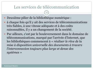 Les services de télécommunication
Abderrazak Mkadmi
20
 Deuxième pilier de la bibliothèque numérique :
 à chaque fois qu'il y ait des services de télécommunications
très fiables, à une vitesse adéquate et à des coûts
raisonnables, il y a un changement de la société.
 Par ailleurs, c'est par le bouleversement dans le domaine de
télécommunications, marqué par l'arrivée d'Internet, que
les bibliothèques commencent à « réaliser le rêve de la
mise à disposition universelle des documents à travers
l'interconnexion toujours plus large et dense des
systèmes »
 