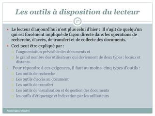 Les outils à disposition du lecteur
Abderrazak Mkadmi
21
 Le lecteur d'aujourd'hui n'est plus celui d'hier : Il s'agit de quelqu'un
qui est forcément impliqué de façon directe dans les opérations de
recherche, d'accès, de transfert et de collecte des documents.
 Ceci peut être expliqué par :
 l'augmentation prévisible des documents et
 le grand nombre des utilisateurs qui deviennent de deux types : locaux et
distants.
• Pour répondre à ces exigences, il faut au moins cinq types d'outils :
 Les outils de recherche
 Les outils d'accès au document
 Les outils de transfert
 Les outils de visualisation et de gestion des documents
 les outils d’étiquetage et indexation par les utilisateurs
 