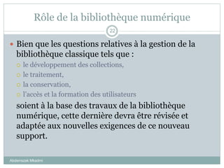 Rôle de la bibliothèque numérique
Abderrazak Mkadmi
22
 Bien que les questions relatives à la gestion de la
bibliothèque classique tels que :
 le développement des collections,
 le traitement,
 la conservation,
 l’accès et la formation des utilisateurs
soient à la base des travaux de la bibliothèque
numérique, cette dernière devra être révisée et
adaptée aux nouvelles exigences de ce nouveau
support.
 