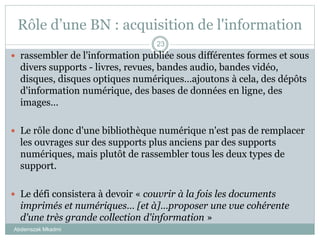 Rôle d’une BN : acquisition de l'information
Abderrazak Mkadmi
23
 rassembler de l'information publiée sous différentes formes et sous
divers supports - livres, revues, bandes audio, bandes vidéo,
disques, disques optiques numériques…ajoutons à cela, des dépôts
d'information numérique, des bases de données en ligne, des
images…
 Le rôle donc d'une bibliothèque numérique n'est pas de remplacer
les ouvrages sur des supports plus anciens par des supports
numériques, mais plutôt de rassembler tous les deux types de
support.
 Le défi consistera à devoir « couvrir à la fois les documents
imprimés et numériques… [et à]…proposer une vue cohérente
d'une très grande collection d'information »
 