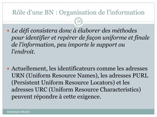 Rôle d’une BN : Organisation de l'information
Abderrazak Mkadmi
24
 Le défi consistera donc à élaborer des méthodes
pour identifier et repérer de façon uniforme et finale
de l'information, peu importe le support ou
l'endroit.
 Actuellement, les identificateurs comme les adresses
URN (Uniform Resource Names), les adresses PURL
(Persistent Uniform Resource Locators) et les
adresses URC (Uniform Resource Characteristics)
peuvent répondre à cette exigence.
 