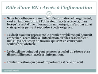 Rôle d’une BN : Accès à l’information
Abderrazak Mkadmi
25
 Si les bibliothèques rassemblent l'information et l'organisent,
c'est en fait pour offrir à l'utilisateur l'accès à celle ci, mais
lorsqu'il s'agit d'une information numérique, il n'est pas aussi
clair qu'elles peuvent répondre à cette exigence.
 Le droit d'auteur représente le premier problème qui pourrait
empêcher l'accès libre à l'information qu'elles rassemblent,
mais il y a beaucoup de travaux qui sont en cours pour
soulever cet obstacle.
 Le deuxième point qui peut se poser est celui du réseau et sa
disponibilité pour l’accès à l’information.
 L'autre question qui paraît importante est celle du coût.
 