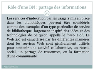 Rôle d’une BN : partage des informations
Abderrazak Mkadmi
27
Les services d'indexation par les usagers mis en place
dans les bibliothèques peuvent être considérés
comme des exemples d'un type particulier de service
de bibliothèque, largement inspiré des idées et des
technologies de ce qu'on appelle le "web 2.0". Le
Web 2.0 est caractérisé par les différentes manières
dont les services Web sont généralement utilisés
pour soutenir une activité collaborative, un réseau
social, un partage de ressources, ou la formation
d'une communauté
 