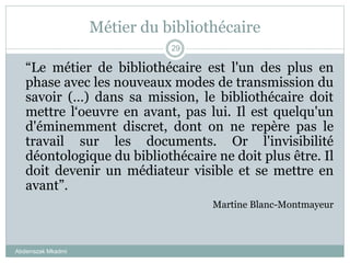 Métier du bibliothécaire
Abderrazak Mkadmi
29
“Le métier de bibliothécaire est l'un des plus en
phase avec les nouveaux modes de transmission du
savoir (…) dans sa mission, le bibliothécaire doit
mettre l‘oeuvre en avant, pas lui. Il est quelqu'un
d'éminemment discret, dont on ne repère pas le
travail sur les documents. Or l'invisibilité
déontologique du bibliothécaire ne doit plus être. Il
doit devenir un médiateur visible et se mettre en
avant”.
Martine Blanc-Montmayeur
 