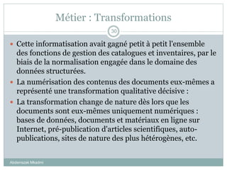 Métier : Transformations
Abderrazak Mkadmi
30
 Cette informatisation avait gagné petit à petit l'ensemble
des fonctions de gestion des catalogues et inventaires, par le
biais de la normalisation engagée dans le domaine des
données structurées.
 La numérisation des contenus des documents eux-mêmes a
représenté une transformation qualitative décisive :
 La transformation change de nature dès lors que les
documents sont eux-mêmes uniquement numériques :
bases de données, documents et matériaux en ligne sur
Internet, pré-publication d'articles scientifiques, auto-
publications, sites de nature des plus hétérogènes, etc.
 
