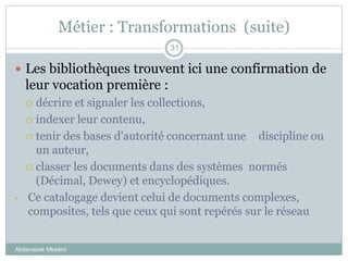Métier : Transformations (suite)
Abderrazak Mkadmi
31
 Les bibliothèques trouvent ici une confirmation de
leur vocation première :
 décrire et signaler les collections,
 indexer leur contenu,
 tenir des bases d'autorité concernant une discipline ou
un auteur,
 classer les documents dans des systèmes normés
(Décimal, Dewey) et encyclopédiques.
• Ce catalogage devient celui de documents complexes,
composites, tels que ceux qui sont repérés sur le réseau
 