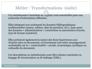 Métier : Transformations (suite)
Abderrazak Mkadmi
32
Ces métadonnées (metadata en anglais) sont essentielles pour une
recherche d'information efficiente.
Elles intègrent non seulement les données bibliographiques
traditionnelles (auteur, édition, date de parution, etc.), mais aussi
des données « administratives » (restriction ou autorisation d'accès,
type de format numérisé).
Elles précisent également la nature des liens hypertextes avec
d'autres sites ou documents, et fournissent tout autre renseignement
souhaitable sur la « contextualité » sociale, économique, juridique ou
culturelle du document.
Ces descriptions en métadonnées sont elles-mêmes exprimées en
langage de structuration ou de balisage (XML).
 