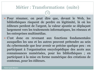 Métier : Transformations (suite)
Abderrazak Mkadmi
33
 Pour résumer, on peut dire que, devant le Web, les
bibliothèques risquent de perdre en légitimité, là où les
éditeurs perdent de l'argent, la valeur ajoutée se déplaçant
largement vers les traitements informatiques, les réseaux et
les entreprises multimédias.
 C'est donc en revenant aux fonctions fondamentales
auxquelles les uns et les autres peuvent prétendre au sein
du cybermonde que leur avenir se précise quelque peu : en
participant à l'organisation encyclopédique des accès aux
connaissances numérisées, pour les bibliothèques ; en
participant à la mise en forme numérique des créations de
contenus, pour les éditeurs.
 