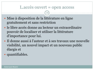 L.accès ouvert = open access
 Mise à disposition de la littérature en ligne
gratuitement et sans restriction
 le libre accès donne au lecteur un extraordinaire
pouvoir de localiser et utiliser la littérature
d’importance pour lui.
 Il donne aussi à l’auteur et à ses travaux une nouvelle
visibilité, un nouvel impact et un nouveau public
élargis et
 quantifiables.
Abderrazak Mkadmi
34
 