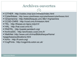 Archives ouvertes
Abderrazak Mkadmi
35
! CITHER : http://csidoc.insa‐lyon.fr/these/index.html
! Cyberthèses : http://www.cybertheses.org/cybertheses/cybertheses.html
! Grisemenine : http://bibliotheques.univ‐lille1.fr/grisemine
! CCSD‐CNRS : http://ccsd.cnrs.fr/mission.html
! TEL : http://theses‐en‐ligne.in2p3.fr/
! HAL : http://hal.ccsd.cnrs.fr/]
! PASTEL : http://pastel.paristech.org/
! ArchiveSIC : http://archivesic.ccsd.cnrs.fr/
! MathNet :http://www.unil.ch/ima/Bibliotheque/frame/
page/base/publications.html
! ArXiv : http://fr.arxiv.org/
! CogPrints : http://cogprints.soton.ac.uk/
 