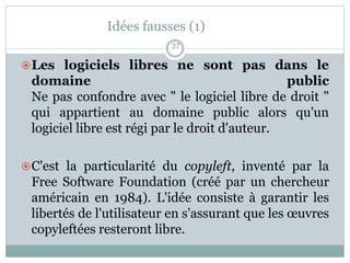 Idées fausses (1)
Les logiciels libres ne sont pas dans le
domaine public
Ne pas confondre avec " le logiciel libre de droit "
qui appartient au domaine public alors qu'un
logiciel libre est régi par le droit d'auteur.
C'est la particularité du copyleft, inventé par la
Free Software Foundation (créé par un chercheur
américain en 1984). L'idée consiste à garantir les
libertés de l'utilisateur en s'assurant que les œuvres
copyleftées resteront libre.
37
 