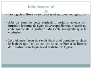 Idées fausses (2)
 Les logiciels libres ne sont pas systématiquement gratuits
 Afin de gommer cette confusion, certains acteurs ont
introduit le terme de Open Source qui distingue l'accès au
code source de la gratuité. Mais cela n'a ajouté qu'à la
confusion.
 La meilleure façon de savoir dans quel domaine se place
le logiciel que l'on utilise est de se référer à la licence
d'utilisation sous laquelle est distribué le logiciel
38
 