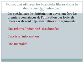 Pourquoi utiliser les logiciels libres dans le
domaine de l’info-doc?
Les spécialistes de l’information devraient être les
premiers convaincus de l'utilisation des logiciels
libres car ils sont déjà sensibilisés aux arguments :
Une relative "pérennité" des données
L'accès à l'information
Une mentalité
41
 