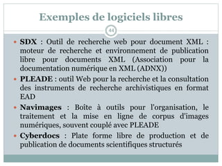 Exemples de logiciels libres
 SDX : Outil de recherche web pour document XML :
moteur de recherche et environnement de publication
libre pour documents XML (Association pour la
documentation numérique en XML (ADNX))
 PLEADE : outil Web pour la recherche et la consultation
des instruments de recherche archivistiques en format
EAD
 Navimages : Boîte à outils pour l'organisation, le
traitement et la mise en ligne de corpus d'images
numériques, souvent couplé avec PLEADE
 Cyberdocs : Plate forme libre de production et de
publication de documents scientifiques structurés
44
 