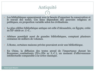 Antiquité
Abderrazak Mkadmi
5
• Les bibliothèques apparaissent avec le besoin d'organiser la conservation et
le travail des textes. Ces lieux dépendent des pouvoirs religieux et
politiques, en proportion variable selon les civilisations.
• La plus célèbre bibliothèque antique est celle d'Alexandrie, en Égypte, créée
au IIIe siècle av. J.-C..
• Athènes possédait aussi de grandes bibliothèques, comptant plusieurs
centaines de milliers de volumes.
• À Rome, certaines maisons privées pouvaient avoir une bibliothèque.
• En Chine, la diffusion des textes prend de l'importance durant les
Royaumes combattants (IVe~IIIe av J.-C.), un moment d'effervescence
intellectuelle comparable à la Grèce classique.
 