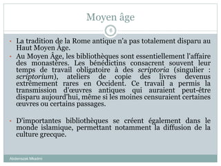 Moyen âge
Abderrazak Mkadmi
6
• La tradition de la Rome antique n'a pas totalement disparu au
Haut Moyen Âge.
• Au Moyen Âge, les bibliothèques sont essentiellement l'affaire
des monastères. Les bénédictins consacrent souvent leur
temps de travail obligatoire à des scriptoria (singulier :
scriptorium), ateliers de copie des livres devenus
extrêmement rares en Occident. Ce travail a permis la
transmission d'œuvres antiques qui auraient peut-être
disparu aujourd'hui, même si les moines censuraient certaines
œuvres ou certains passages.
• D'importantes bibliothèques se créent également dans le
monde islamique, permettant notamment la diffusion de la
culture grecque.
 