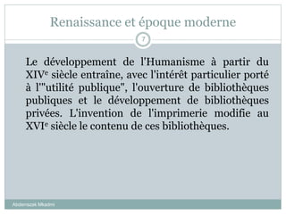 Renaissance et époque moderne
Abderrazak Mkadmi
7
Le développement de l'Humanisme à partir du
XIVe siècle entraîne, avec l'intérêt particulier porté
à l'"utilité publique", l'ouverture de bibliothèques
publiques et le développement de bibliothèques
privées. L'invention de l'imprimerie modifie au
XVIe siècle le contenu de ces bibliothèques.
 