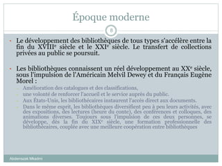 Époque moderne
Abderrazak Mkadmi
8
• Le développement des bibliothèques de tous types s'accélère entre la
fin du XVIIIe siècle et le XXIe siècle. Le transfert de collections
privées au public se poursuit.
• Les bibliothèques connaissent un réel développement au XXe siècle,
sous l'impulsion de l'Américain Melvil Dewey et du Français Eugène
Morel :
– Amélioration des catalogues et des classifications,
– une volonté de renforcer l'accueil et le service auprès du public.
– Aux États-Unis, les bibliothécaires instaurent l'accès direct aux documents.
– Dans le même esprit, les bibliothèques diversifient peu à peu leurs activités, avec
des expositions, des lectures (heure du conte), des conférences et colloques, des
animations diverses. Toujours sous l'impulsion de ces deux personnes, se
développe, dès la fin du XIXe siècle, une formation professionnelle des
bibliothécaires, couplée avec une meilleure coopération entre bibliothèques
 