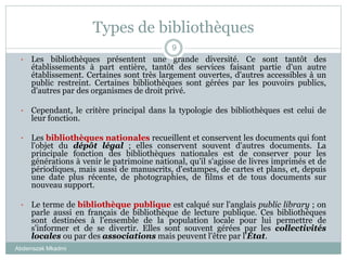 Types de bibliothèques
Abderrazak Mkadmi
9
• Les bibliothèques présentent une grande diversité. Ce sont tantôt des
établissements à part entière, tantôt des services faisant partie d'un autre
établissement. Certaines sont très largement ouvertes, d'autres accessibles à un
public restreint. Certaines bibliothèques sont gérées par les pouvoirs publics,
d'autres par des organismes de droit privé.
• Cependant, le critère principal dans la typologie des bibliothèques est celui de
leur fonction.
• Les bibliothèques nationales recueillent et conservent les documents qui font
l'objet du dépôt légal ; elles conservent souvent d'autres documents. La
principale fonction des bibliothèques nationales est de conserver pour les
générations à venir le patrimoine national, qu'il s'agisse de livres imprimés et de
périodiques, mais aussi de manuscrits, d'estampes, de cartes et plans, et, depuis
une date plus récente, de photographies, de films et de tous documents sur
nouveau support.
• Le terme de bibliothèque publique est calqué sur l'anglais public library ; on
parle aussi en français de bibliothèque de lecture publique. Ces bibliothèques
sont destinées à l'ensemble de la population locale pour lui permettre de
s'informer et de se divertir. Elles sont souvent gérées par les collectivités
locales ou par des associations mais peuvent l'être par l'État.
 