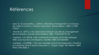 Références
• Lewi, G. et Lacoeuilhe, J. (2007). « Branding management: La marque,
de l’idée à l’action », Pearson Education, 2eme édition - ISBN: 2-7440-
7233-8
• Michel, G. (2017). « Au cœur de la marque: Les clés du management
de la marque », Dunod, 3eme édition- ISBN: 978-2100775118
• Kapferer, J-N. (2013). « Ré- inventer les marques: La fin des marques
telles que nous les connaissions », Eyrolles- ISBN: 221255544X
• Kapferer, J.N.(2008). « The new strategic brand management: Creating
et sustaining brand equity long term » , Kogan Page, 4th Edition- ISBN:
978 0 7494 5085 4
 