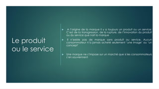 Le produit
ou le service
 A l’origine de la marque il y a toujours un produit ou un service:
C’est de la transgression, de la rupture, de l’innovation du produit
ou du service que nait la marque
 Il n’existe pas de marque sans produit ou service. Aucun
consommateur n’a jamais acheté seulement ‘une image’ ou ‘un
concept’
 Une marque ne s’impose sur un marché que si les consommateurs
s’en souviennent
 