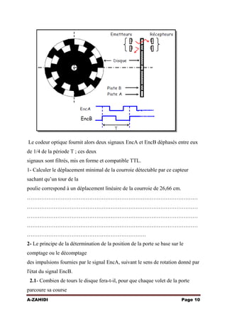 Le codeur optique fournit alors deux signaux EncA et EncB déphasés entre eux
de 1/4 de la période T ; ces deux
signaux sont filtrés, mis en forme et compatible TTL.
1- Calculer le déplacement minimal de la courroie détectable par ce capteur
sachant qu’un tour de la
poulie correspond à un déplacement linéaire de la courroie de 26,66 cm.
……………………………………………………………………………………
……………………………………………………………………………………
……………………………………………………………………………………
……………………………………………………………………………………
………………………………………………………….
2- Le principe de la détermination de la position de la porte se base sur le
comptage ou le décomptage
des impulsions fournies par le signal EncA, suivant le sens de rotation donné par
l'état du signal EncB.
2.1- Combien de tours le disque fera-t-il, pour que chaque volet de la porte
parcoure sa course
A-ZAHIDI

Page 10

 