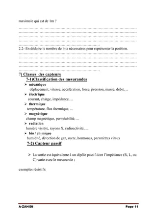 maximale qui est de 1m ?
……………………………………………………………………………………
……………………………………………………………………………………
……………………………………………………………………………………
……………………………………………………………………………………
…………………………………………………………
2.2- En déduire le nombre de bits nécessaires pour représenter la position.
……………………………………………………………………………………
……………………………………………………………………………………
……………………………………………………………………………………
……………………………………………………………………………………
…………………………………………………………

7) Classes des capteurs
7-1)Classification des mesurandes
 mécanique
déplacement, vitesse, accélération, force, pression, masse, débit, ...
 électrique
courant, charge, impédance, ...
 thermique
température, flux thermique, ...
 magnétique
champ magnétique, perméabilité, ...
 radiation
lumière visible, rayons X, radioactivité, ...
 bio / chimique
humidité, détection de gaz, sucre, hormones, paramètres vitaux

7-2) Capteur passif
 La sortie est équivalente à un dipôle passif dont l’impédance (R, L, ou
C) varie avec le mesurande ;
exemples résistifs:

A-ZAHIDI

Page 11

 