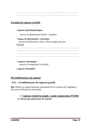 ……………………………………………………………………………
…………………….. ……………………………………………………

Exemple de capteur resistifs
• capteurs potentiométriques
mesure du déplacement linéaire / angulaire
• jauges de déformation / contrainte
mesure de déformation, force / effort, couple, pression
Principe
……………………………………………………………………………
……………………………………………………………………………
……………………………………………………………………………
……………………………………………………………………………
• capteurs thermiques
mesure de température et de débit
• capteur d‘humidité

9)Conditionneurs de capteur
8-1) - Conditionneurs de capteurs passifs
But: Obtenir un signal électrique représentatif de la variation de l'impédance
(Zc) sous l'influence du mesurande.

 Capteur résistif (exemple : sonde température PT100)
a) Mesure par générateur de courant

A-ZAHIDI

Page 14

 