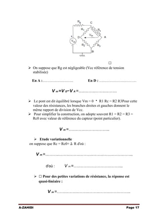 

 On suppose que Rg est négligeable (Vcc référence de tension
stabilisée)
En A :…………………….

En D : …………………………

V m =V D−V A =………………………
 Le pont est dit équilibré lorsque Vm = 0  R1 Rc = R2 R3Pour cette
valeur des résistances, les branches droites et gauches donnent le
même rapport de division de Vcc.
 Pour simplifier la construction, on adopte souvent R1 = R2 = R3 =
Rc0 avec valeur de référence du capteur (point particulier).

V m =………………………..
 Etude variationnelle
on suppose que Rc = Rc0+Δ R d'où :

V m =……………………………………………………..
d'où :

V m =……………………………..

  Pour des petites variations de résistance, la réponse est
quasi-linéaire :

V m =…………………………………………….

A-ZAHIDI

Page 17

 