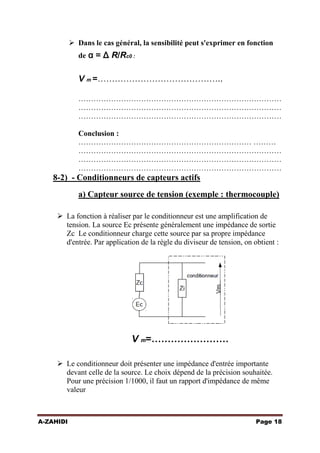  Dans le cas général, la sensibilité peut s'exprimer en fonction
de α = Δ R/Rc0 :

V m =……………………………………..
………………………………………………………………………
………………………………………………………………………
………………………………………………………………………
Conclusion :
…………………………………………………………… ………
………………………………………………………………………
………………………………………………………………………
………………………………………………………………………

8-2) - Conditionneurs de capteurs actifs
a) Capteur source de tension (exemple : thermocouple)
 La fonction à réaliser par le conditionneur est une amplification de
tension. La source Ec présente généralement une impédance de sortie
Zc Le conditionneur charge cette source par sa propre impédance
d'entrée. Par application de la règle du diviseur de tension, on obtient :

V m=……………………
 Le conditionneur doit présenter une impédance d'entrée importante
devant celle de la source. Le choix dépend de la précision souhaitée.
Pour une précision 1/1000, il faut un rapport d'impédance de même
valeur

A-ZAHIDI

Page 18

 