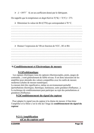  β =3977 °K est un coefficient donné par le fabriquant.
On rappelle que la température en degré Kelvin T(°K) = T(°C) + 273.
 Déterminer la valeur de R4 (CTN) qui correspondant à 70 °C.
……………………………………………………………………………………
……………………………………………………………………………………
…………………………………………………………………………………….
…………………………………………………………………………………….
……………………………………………………………………………………
……………………………………………………………………………………
……………………………………………………………………………………
 Donner l’expression de VB en fonction de VCC , R3 et R4.
……………………………………………………………………………………
……………………………………………………………………………………
……………………………………………………………………………………
……………………………………………………………………………………
……………………………………………………………………………………
……………………………………………………………………………………
……………………………………………………………………………………
9) Conditionnement et Electronique de mesure

9-1)Problématique
Les signaux électriques issus de capteurs (thermocouples, ponts, jauges de
contrainte...) sont généralement de faible niveau. Il est donc nécessaire de les
amplifier pour atteindre des valeurs compatibles avec les outils de mesure
modernes (chaîne de mesure numérique).
La mesure doit être significative, même en environnement perturbé
(perturbations électriques, thermique, lumineuse, autre grandeur d'influence...).
La technique de conditionnement peut participer au rejet des perturbations et
grandeurs d'influence.

9-2)Conditionnement du signal du capteur
Pour adapter le signal issu du capteur à la chaine de mesure ;il faut donc
l’amplifier et le filtrer c’est le rôle de l’étage de conditionnement du signal du
capteur

9-2-1) Amplification
a)Cas du capteur actif
A-ZAHIDI

Page 32

 