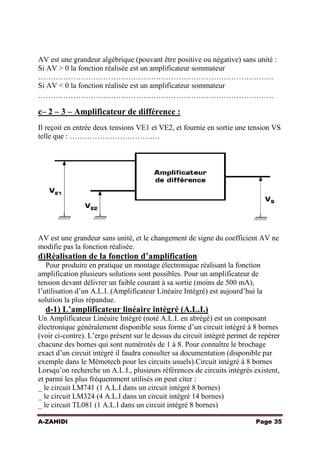AV est une grandeur algébrique (pouvant être positive ou négative) sans unité :
Si AV > 0 la fonction réalisée est un amplificateur sommateur
………………………………………………………………………………….
Si AV < 0 la fonction réalisée est un amplificateur sommateur
………………………………………………………………………………….

c– 2 – 3 – Amplificateur de différence :
Il reçoit en entrée deux tensions VE1 et VE2, et fournie en sortie une tension VS
telle que : ………………………………

AV est une grandeur sans unité, et le changement de signe du coefficient AV ne
modifie pas la fonction réalisée.

d)Réalisation de la fonction d’amplification
Pour produire en pratique un montage électronique réalisant la fonction
amplification plusieurs solutions sont possibles. Pour un amplificateur de
tension devant délivrer un faible courant à sa sortie (moins de 500 mA),
l’utilisation d’un A.L.I. (Amplificateur Linéaire Intégré) est aujourd’hui la
solution la plus répandue.

d-1) L’amplificateur linéaire intégré (A.L.I.)
Un Amplificateur Linéaire Intégré (noté A.L.I. en abrégé) est un composant
électronique généralement disponible sous forme d’un circuit intégré à 8 bornes
(voir ci-contre). L’ergo présent sur le dessus du circuit intégré permet de repérer
chacune des bornes qui sont numérotés de 1 à 8. Pour connaître le brochage
exact d’un circuit intégré il faudra consulter sa documentation (disponible par
exemple dans le Mémotech pour les circuits usuels).Circuit intégré à 8 bornes
Lorsqu’on recherche un A.L.I., plusieurs références de circuits intégrés existent,
et parmi les plus fréquemment utilisés on peut citer :
_ le circuit LM741 (1 A.L.I dans un circuit intégré 8 bornes)
_ le circuit LM324 (4 A.L.I dans un circuit intégré 14 bornes)
_ le circuit TL081 (1 A.L.I dans un circuit intégré 8 bornes)
A-ZAHIDI

Page 35

 