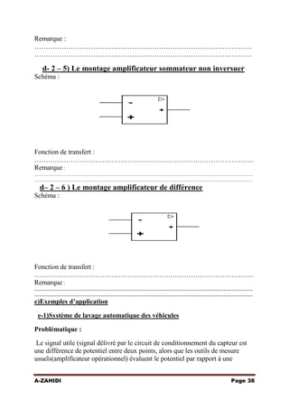 Remarque :
……………………………………………………………………………………
……………………………………………………………………………………

d- 2 – 5) Le montage amplificateur sommateur non inversuer
Schéma :

Fonction de transfert :
…………………………………………………………………………………….
Remarque :
………………………………………………………………………………………………………………………
………………………………………………………………………………………………………………………

d– 2 – 6 ) Le montage amplificateur de différence
Schéma :

Fonction de transfert :
…………………………………………………………………………………….
Remarque :
………………………………………………………………………………………………………………………
………………………………………………………………………………………………………………………

e)Exemples d’application
e-1)Système de lavage automatique des véhicules
Problématique :
Le signal utile (signal délivré par le circuit de conditionnement du capteur est
une différence de potentiel entre deux points, alors que les outils de mesure
usuels(amplificateur opérationnel) évaluent le potentiel par rapport à une
A-ZAHIDI

Page 38

 