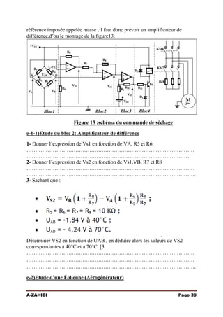référence imposée appelée masse .il faut donc prévoir un amplificateur de
différence,d’ou le montage de la figure13.

Figure 13 :schéma du commande de séchage
e-1-1)Etude du bloc 2: Amplificateur de différence
1- Donner l’expression de Vs1 en fonction de VA, R5 et R6.
……………………………………………………………………………………
…………………………………………………………………………………
2- Donner l’expression de Vs2 en fonction de Vs1,VB, R7 et R8
……………………………………………………………………………………
…………………………………………………………………………………….
3- Sachant que :

.

Déterminer VS2 en fonction de UAB , en déduire alors les valeurs de VS2
correspondantes à 40°C et à 70°C. [3 pts]
……………………………………………………………………………………
……………………………………………………………………………………
…………………………………………………………………………………….
e-2)Etude d’une Éolienne (Aérogénérateur)
A-ZAHIDI

Page 39

 