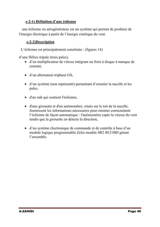 e-2-1) Définition d’une éolienne
une éolienne ou aérogénérateur est un système qui permet de produire de
l'énergie électrique à partir de l’énergie cinétique du vent.
e-2-2)Description
L’éolienne est principalement constituée : (figures 14)
d’une Hélice tripale (trois pales),
d’un multiplicateur de vitesse intégrant un frein à disque à manque de
courant,
d’un alternateur triphasé GS,
d’un système (non représenté) permettant d’orienter la nacelle et les
pales,
d'un mât qui soutient l'éolienne,
d'une girouette et d'un anémomètre, situés sur le toit de la nacelle,
fournissent les informations nécessaires pour orienter correctement
l’éolienne de façon automatique : l'anémomètre capte la vitesse du vent
tandis que la girouette en détecte la direction,
d’un système électronique de commande et de contrôle à base d’un
module logique programmable Zelio modèle SR2 B121BD gérant
l’ensemble.

A-ZAHIDI

Page 40

 
