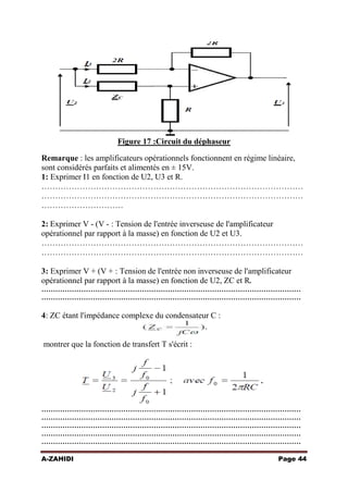 Figure 17 :Circuit du déphaseur
Remarque : les amplificateurs opérationnels fonctionnent en régime linéaire,
sont considérés parfaits et alimentés en ± 15V.
1: Exprimer I1 en fonction de U2, U3 et R.
……………………………………………………………………………………
……………………………………………………………………………………
…………………………
2: Exprimer V - (V - : Tension de l'entrée inverseuse de l'amplificateur
opérationnel par rapport à la masse) en fonction de U2 et U3.
……………………………………………………………………………………
……………………………………………………………………………………
3: Exprimer V + (V + : Tension de l'entrée non inverseuse de l'amplificateur
opérationnel par rapport à la masse) en fonction de U2, ZC et R.
…………………………………………………………………………………………………
…………………………………………………………………………………………………

4: ZC étant l'impédance complexe du condensateur C :

montrer que la fonction de transfert T s'écrit :

…………………………………………………………………………………………………
…………………………………………………………………………………………………
…………………………………………………………………………………………………
…………………………………………………………………………………………………
…………………………………………………………………………………………………
A-ZAHIDI

Page 44

 