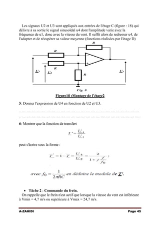 Les signaux U2 et U3 sont appliqués aux entrées de l'étage C (figure : 18) qui
délivre à sa sortie le signal sinusoïdal u4 dont l'amplitude varie avec la
fréquence de u1, donc avec la vitesse du vent. Il suffit alors de redresser u4, de
l'adapter et de récupérer sa valeur moyenne (fonctions réalisées par l'étage D)

Figure18 :Montage de l’étage2
5: Donner l'expression de U4 en fonction de U2 et U3.
……………………………………………………………………………………
…………………………………………………………………………………….
6: Montrer que la fonction de transfert

peut s'écrire sous la forme :

Tâche 2 : Commande du frein.
On rappelle que le frein n'est actif que lorsque la vitesse du vent est inférieure
à Vmin = 4,7 m/s ou supérieure à Vmax = 24,7 m/s.
A-ZAHIDI

Page 45

 