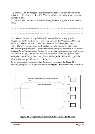 La tension UAn délivrée par l'anémomètre est liée à la vitesse du vent par la
relation : UAn = k.v, avec k = 0,34 V.s/m coefficient de linéarité, et v : vitesse
du vent en m/s.
7: Calculer alors les valeurs des seuils UAn_MIN et UAn_MAX de la tension
UAn.
……………………………………………………………………………………
……………………………………………………………………………………
……………………………………………………………………………………
Si la vitesse du vent est trop faible (inférieur à 4,7 m/s) ou trop grande
(supérieure à 24,7 m/s), on lance une temporisation de 30 secondes. Passé ce
délai, si la vitesse du vent revient à sa valeur normale (comprise entre
4,7 et 24,7 m/s) on laisse tourner les pales, sinon le frein arrête l’éolienne.
On précise que la tension UAn est directement appliquée à l'entrée IE du module
logique Zelio. C'est ainsi que l'entrée IE est utilisée en tant qu'entrée analogique
: le contact A1 (A1 : bit interne de l'automate) reste fermé tant que UAn reste
comprise entre UAn_MIN et UAn_MAX. (UAn_MIN ≤ UAn ≤UAn_MAX)
c’est-à dire tant que 4,7 m/s ≤ v ≤ 24,7 m/s.
8: En vous aidant des données des documents ressources du figure 20 cidessous, compléter le programme à contacts figure 19 de la commande du frein.

Figure 19 :programme à contact de la commande du frein
A-ZAHIDI

Page 46

 