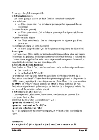 Avantage : Amplification possible
c-2) Caractéristiques
Les filtres quoique classés en deux familles sont aussi classés par
caractéristiques:
les filtres passe-bas : Qui ne laissent passer que les signaux de basses
fréquences
(exemple les sons graves)
les filtres passe-haut : Qui ne laissent passer que les signaux de hautes
fréquences
(exemple les sons aigus)
-les filtres passe-bande : Qui ne laissent passer les signaux que d’une
gamme de
fréquences (exemple les sons médiums)
les filtres coupe-bande : Qui ne bloquent qu’une gamme de fréquences.
Remarques :
L'avantage des filtres actifs par rapport aux filtres passifs se situe aux basses
fréquences. La présence d'un amplificateur opérationnel diminue le volume des
condensateurs, supprime les inductances et permet de compenser l'atténuation
importante des signaux due aux circuits passifs.
c-3) Méthode d’étude des filtres
Pour étudier un filtre il faut connaître quelques outils mathématiques tels que :
Les complexes
La méthode de LAPLACE
L'étude d'un filtre se fait à partir des équations électriques du filtre, de la
fonction de transfert (Vs/Ve) et d'une interprétation graphique, le diagramme de
BODE (ou asymptotique), et du diagramme de phase. Dans cette représentation
de BODE on retrouve le gain exprimé en dB et la phase exprimée en ° en
fonction du signal f ou sa pulsation (ou en fonction de la fréquence réduite f/fo
ou encore de la pulsation réduite w/wo)
c-4) Composants et complexes:
Les composants , résistances, inductances, condensateurs, peuvent être
représentés dans le plan
complexe. La loi d’ohm s’écrit alors :U = Z x I
- pour une résistance Zr =R
- pour un condensateur Zc =1/jCw
- pour une inductance Zl =jLw
ou "j" est l'expression du nombre complexe, et w=2πf avec f fréquence du
signal.

remarque :
Z = a + jb = Ze↑jθ = Z(cosθ + jsinθ) ou Z est le module en Ω
A-ZAHIDI

Page 49

 