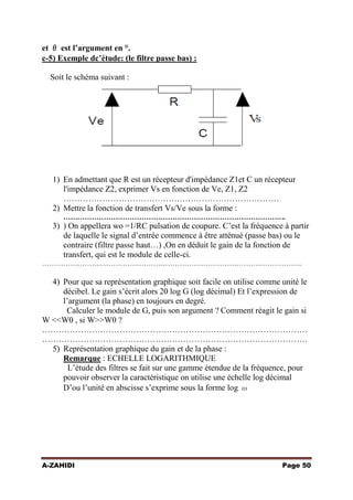 et θ est l’argument en °.
c-5) Exemple dc’étude: (le filtre passe bas) :
Soit le schéma suivant :

1) En admettant que R est un récepteur d'impédance Z1et C un récepteur
l'impédance Z2, exprimer Vs en fonction de Ve, Z1, Z2
……………………………………………………………………
2) Mettre la fonction de transfert Vs/Ve sous la forme :
………………………………………………………………………………….

3) ) On appellera wo =1/RC pulsation de coupure. C’est la fréquence à partir
de laquelle le signal d’entrée commence à être atténué (passe bas) ou le
contraire (filtre passe haut…) ,On en déduit le gain de la fonction de
transfert, qui est le module de celle-ci.
………………………………………………………………………………………………..

4) Pour que sa représentation graphique soit facile on utilise comme unité le
décibel. Le gain s’écrit alors 20 log G (log décimal) Et l’expression de
l’argument (la phase) en toujours en degré.
Calculer le module de G, puis son argument ? Comment réagit le gain si
W <<W0 , si W>>W0 ?
……………………………………………………………………………………
……………………………………………………………………………………
5) Représentation graphique du gain et de la phase :
Remarque : ECHELLE LOGARITHMIQUE
L’étude des filtres se fait sur une gamme étendue de la fréquence, pour
pouvoir observer la caractéristique on utilise une échelle log décimal
D’ou l’unité en abscisse s’exprime sous la forme log ω

A-ZAHIDI

Page 50

 