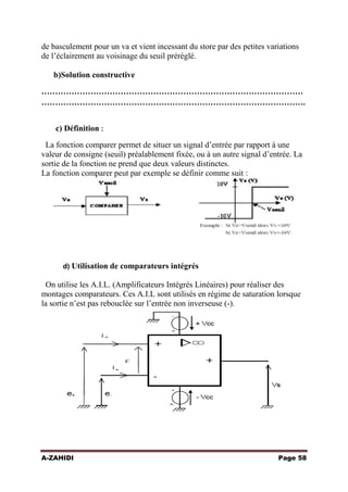 de basculement pour un va et vient incessant du store par des petites variations
de l’éclairement au voisinage du seuil préréglé.
b)Solution constructive
……………………………………………………………………………………
…………………………………………………………………………………….
c) Définition :
La fonction comparer permet de situer un signal d’entrée par rapport à une
valeur de consigne (seuil) préalablement fixée, ou à un autre signal d’entrée. La
sortie de la fonction ne prend que deux valeurs distinctes.
La fonction comparer peut par exemple se définir comme suit :

d) Utilisation de comparateurs intégrés

On utilise les A.I.L. (Amplificateurs Intégrés Linéaires) pour réaliser des
montages comparateurs. Ces A.I.L sont utilisés en régime de saturation lorsque
la sortie n’est pas rebouclée sur l’entrée non inverseuse (-).

A-ZAHIDI

Page 58

 