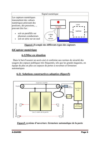 Signal numérique
Les capteurs numériques
transmettent des valeurs
numériques précisant des
positions, des pressions,...,
pouvant être lus :
soit en parallèle sur
plusieurs conducteurs
soit en série sur un seul
Figure4 :Exemple des différents types des capteurs

6)Capteur numérique
6-1)Mise en situation
Dans le but d’assurer un accès aisé et conforme aux normes de sécurité des
usagers des espaces publiques très fréquentés, tels que les grands magasins, on
équipe de plus en plus ces espaces de portes à ouverture et fermeture
automatiques

6-2) Solutions constructives adoptées (figure5)

Figure5 :système d’ouverture :fermeture automatique de la porte

A-ZAHIDI

Page 6

 