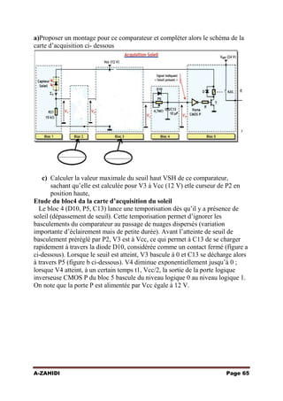 a)Proposer un montage pour ce comparateur et compléter alors le schéma de la
carte d’acquisition ci- dessous

c) Calculer la valeur maximale du seuil haut VSH de ce comparateur,
sachant qu’elle est calculée pour V3 à Vcc (12 V) etle curseur de P2 en
position haute,
Etude du bloc4 da la carte d’acquisition du soleil
Le bloc 4 (D10, P5, C13) lance une temporisation dès qu’il y a présence de
soleil (dépassement de seuil). Cette temporisation permet d’ignorer les
basculements du comparateur au passage de nuages dispersés (variation
importante d’éclairement mais de petite durée). Avant l’atteinte de seuil de
basculement préréglé par P2, V3 est à Vcc, ce qui permet à C13 de se charger
rapidement à travers la diode D10, considérée comme un contact fermé (figure a
ci-dessous). Lorsque le seuil est atteint, V3 bascule à 0 et C13 se décharge alors
à travers P5 (figure b ci-dessous). V4 diminue exponentiellement jusqu’à 0 ;
lorsque V4 atteint, à un certain temps t1, Vcc/2, la sortie de la porte logique
inverseuse CMOS P du bloc 5 bascule du niveau logique 0 au niveau logique 1.
On note que la porte P est alimentée par Vcc égale à 12 V.

A-ZAHIDI

Page 65

 