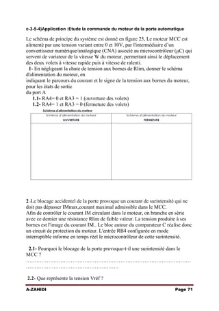 c-3-5-4)Application :Etude la commande du moteur da la porte automatique

Le schéma de principe du système est donné en figure 25, Le moteur MCC est
alimenté par une tension variant entre 0 et 10V, par l'intermédiaire d’un
convertisseur numérique/analogique (CNA) associé au microcontrôleur (μC) qui
servent de variateur de la vitesse W du moteur, permettant ainsi le déplacement
des deux volets à vitesse rapide puis à vitesse de ralenti.
1- En négligeant la chute de tension aux bornes de Rlim, donner le schéma
d'alimentation du moteur, en
indiquant le parcours du courant et le signe de la tension aux bornes du moteur,
pour les états de sortie
du port A
1.1- RA4= 0 et RA3 = 1 (ouverture des volets)
1.2- RA4= 1 et RA3 = 0 (fermeture des volets)

2 -Le blocage accidentel de la porte provoque un courant de surintensité qui ne
doit pas dépasser IMmax,courant maximal admissible dans le MCC.
Afin de contrôler le courant IM circulant dans le moteur, on branche en série
avec ce dernier une résistance Rlim de faible valeur. La tension produite à ses
bornes est l'image du courant IM.. Le bloc autour du comparateur C réalise donc
un circuit de protection du moteur. L'entrée RB4 configurée en mode
interruptible informe en temps réel le microcontrôleur de cette surintensité.
2.1- Pourquoi le blocage de la porte provoque-t-il une surintensité dans le
MCC ?
……………………………………………………………………………………
………………………………………………
2.2- Que représente la tension Vréf ?
A-ZAHIDI

Page 71

 
