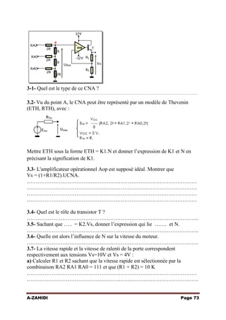 3-1- Quel est le type de ce CNA ?
……………………………………………………………………………………………………………………………………

3.2- Vu du point A, le CNA peut être représenté par un modèle de Thevenin
(ETH, RTH), avec :

Mettre ETH sous la forme ETH = K1.N et donner l’expression de K1 et N en
précisant la signification de K1.
3.3- L'amplificateur opérationnel Aop est supposé idéal. Montrer que
Vs = (1+R1/R2).UCNA.
……………………………………………………………………………………
……………………………………………………………………………………
……………………………………………………………………………………
……………………………………………………………………………………
3.4- Quel est le rôle du transistor T ?
…………………………………………………………………………………….
3.5- Sachant que ….. = K2.Vs, donner l’expression qui lie ……. et N.
…………………………………………………………………………………….
3.6- Quelle est alors l’influence de N sur la vitesse du moteur.
…………………………………………………………………………………….
3.7- La vitesse rapide et la vitesse de ralenti de la porte correspondent
respectivement aux tensions Vs=10V et Vs = 4V :
a) Calculer R1 et R2 sachant que la vitesse rapide est sélectionnée par la
combinaison RA2 RA1 RA0 = 111 et que (R1 + R2) = 10 K
……………………………………………………………………………………
…………………………………………………………………………………….
A-ZAHIDI

Page 73

 